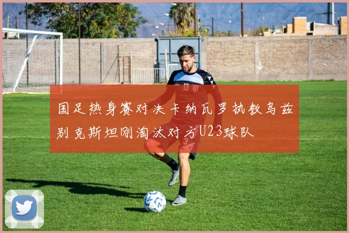 国足热身赛对决卡纳瓦罗执教乌兹别克斯坦刚淘汰对方U23球队