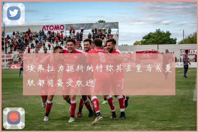 埃弗拉力挺科纳特称其去皇马或曼联都将备受欢迎