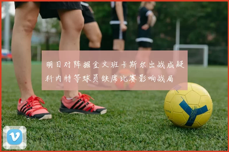 明日对阵掘金文班卡斯尔出战成疑科内特等球员缺席比赛影响战局