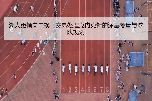 湖人更倾向二换一交易处理克内克特的深层考量与球队规划（milan.com）